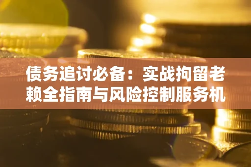 济南债务追讨必备：实战拘留老赖全指南与风险控制服务机构推荐