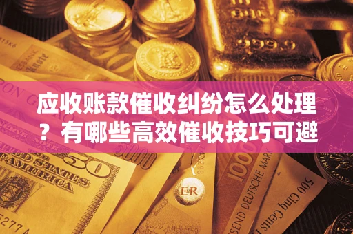 济南应收账款催收纠纷怎么处理？有哪些高效催收技巧可避免坏账？